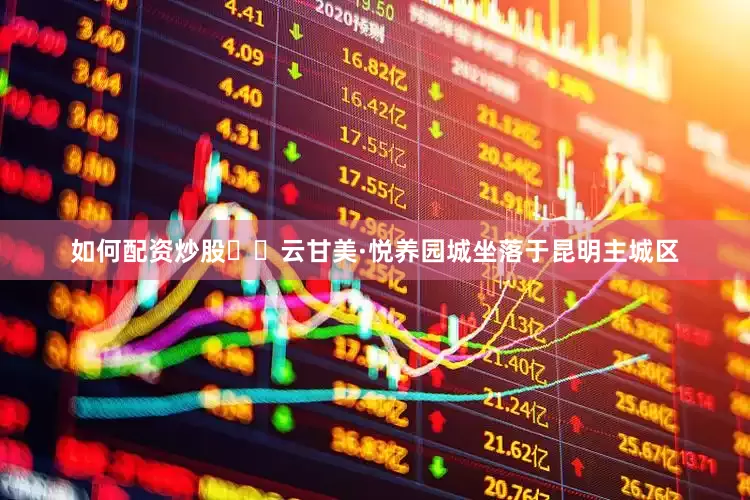 如何配资炒股  云甘美·悦养园城坐落于昆明主城区