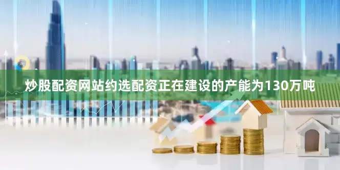 炒股配资网站约选配资正在建设的产能为130万吨