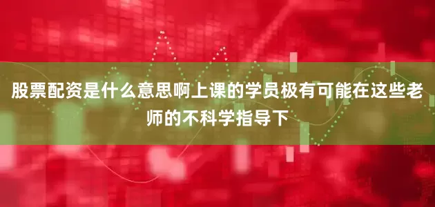 股票配资是什么意思啊上课的学员极有可能在这些老师的不科学指导下