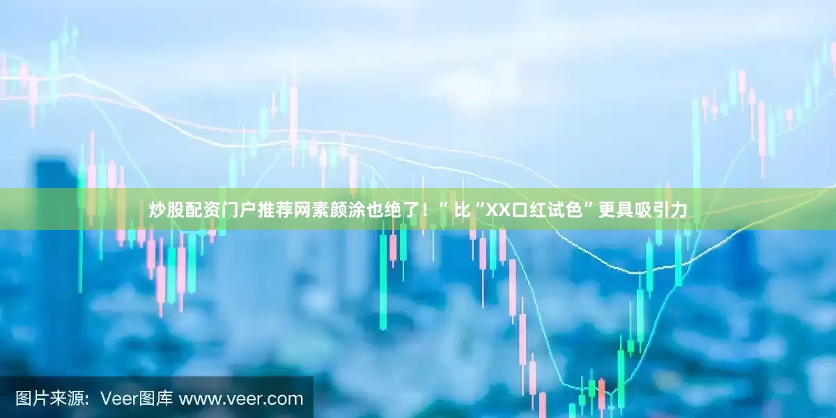 炒股配资门户推荐网素颜涂也绝了！”比“XX口红试色”更具吸引力