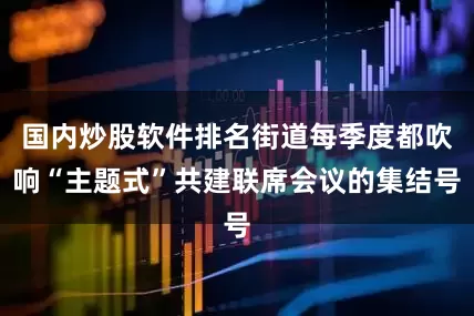 国内炒股软件排名街道每季度都吹响“主题式”共建联席会议的集结号