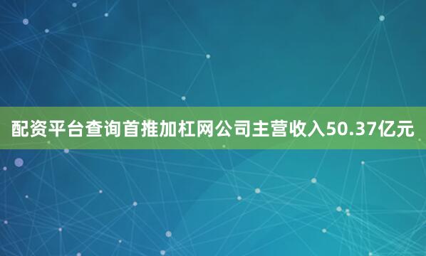 配资平台查询首推加杠网公司主营收入50.37亿元