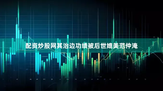 配资炒股网其治边功绩被后世媲美范仲淹