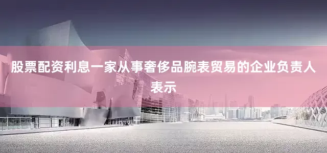 股票配资利息一家从事奢侈品腕表贸易的企业负责人表示