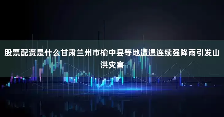 股票配资是什么甘肃兰州市榆中县等地遭遇连续强降雨引发山洪灾害