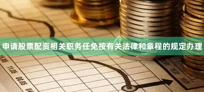 申请股票配资相关职务任免按有关法律和章程的规定办理