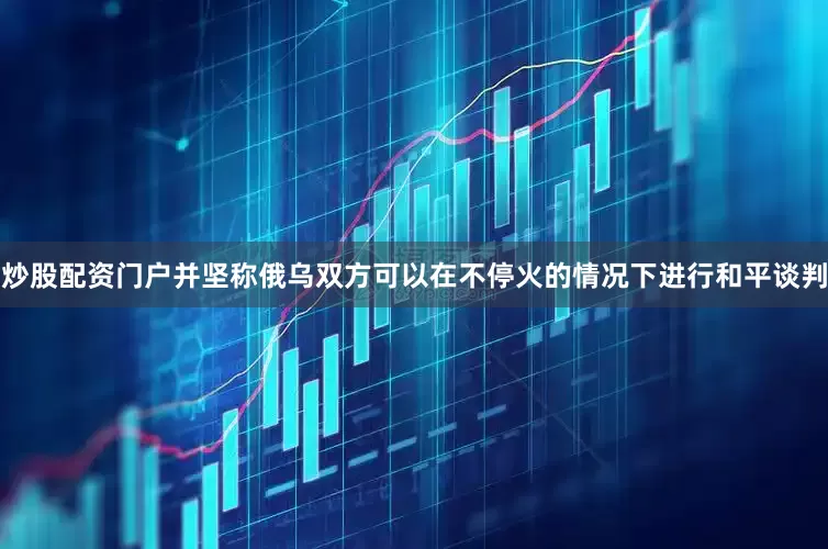 炒股配资门户并坚称俄乌双方可以在不停火的情况下进行和平谈判